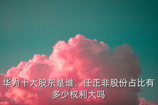華為十大股東是誰，任正非股份占比有多少權(quán)利大嗎