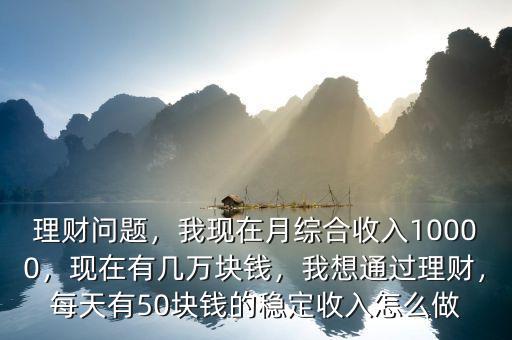 理財問題，我現(xiàn)在月綜合收入10000，現(xiàn)在有幾萬塊錢，我想通過理財，每天有50塊錢的穩(wěn)定收入怎么做