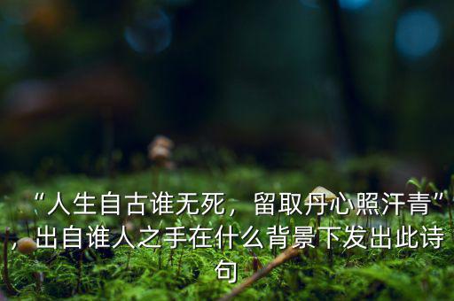 “人生自古誰無死，留取丹心照汗青”，出自誰人之手在什么背景下發(fā)出此詩句
