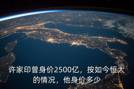 許家印曾身價(jià)2500億，按如今恒大的情況，他身價(jià)多少