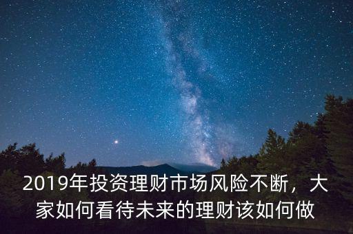 2019年投資理財市場風險不斷，大家如何看待未來的理財該如何做