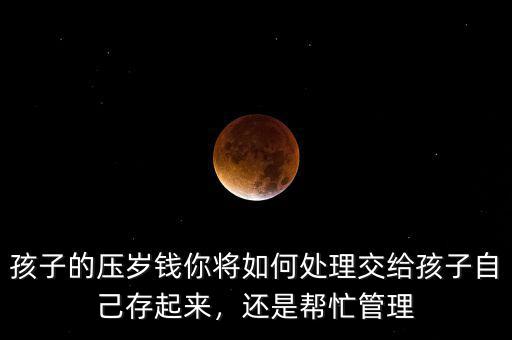 孩子的壓歲錢你將如何處理交給孩子自己存起來，還是幫忙管理