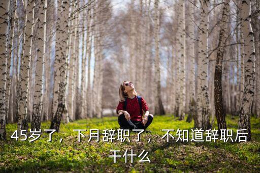 45歲了，下月辭職了，不知道辭職后干什么