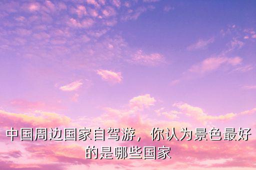 中國周邊國家自駕游，你認(rèn)為景色最好的是哪些國家