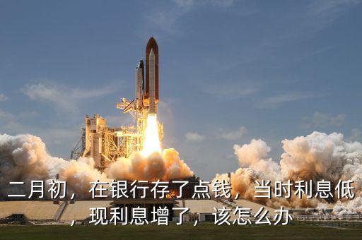 二月初，在銀行存了點錢，當時利息低，現(xiàn)利息增了，該怎么辦