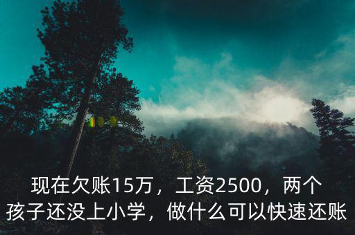 現(xiàn)在欠賬15萬(wàn)，工資2500，兩個(gè)孩子還沒(méi)上小學(xué)，做什么可以快速還賬