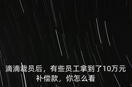 滴滴裁員后，有些員工拿到了10萬元補償款，你怎么看