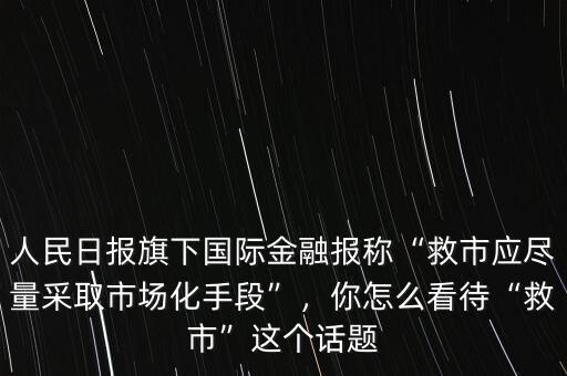 人民日?qǐng)?bào)旗下國(guó)際金融報(bào)稱“救市應(yīng)盡量采取市場(chǎng)化手段”，你怎么看待“救市”這個(gè)話題