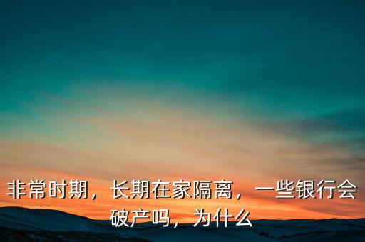 非常時期，長期在家隔離，一些銀行會破產(chǎn)嗎，為什么