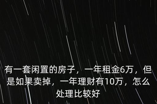有一套閑置的房子，一年租金6萬，但是如果賣掉，一年理財(cái)有10萬，怎么處理比較好
