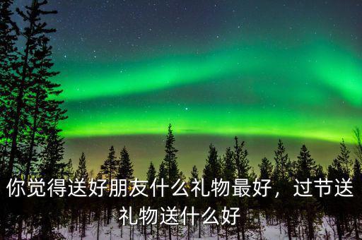 你覺得送好朋友什么禮物最好，過節(jié)送禮物送什么好