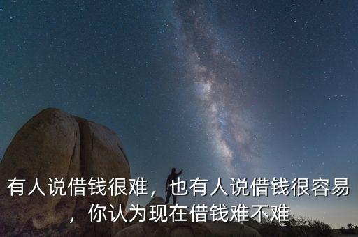 有人說借錢很難，也有人說借錢很容易，你認(rèn)為現(xiàn)在借錢難不難