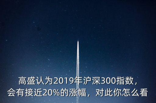 高盛認(rèn)為2019年滬深300指數(shù)，會有接近20%的漲幅，對此你怎么看