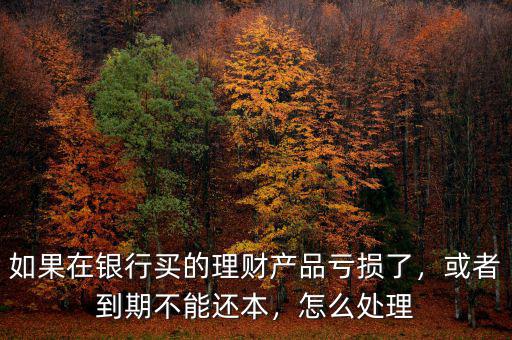 如果在銀行買的理財產品虧損了，或者到期不能還本，怎么處理