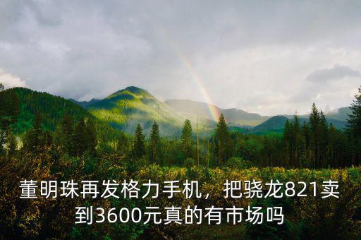 董明珠再發(fā)格力手機，把驍龍821賣到3600元真的有市場嗎