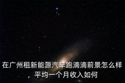 在廣州租新能源汽車跑滴滴前景怎么樣，平均一個(gè)月收入如何