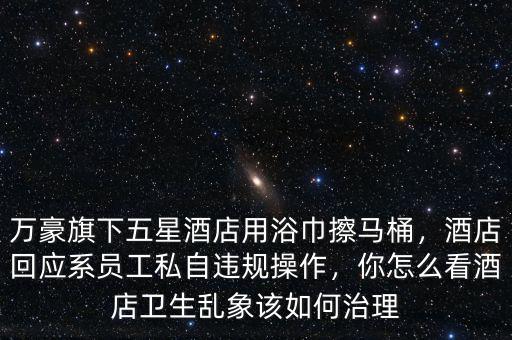 萬豪旗下五星酒店用浴巾擦馬桶，酒店回應(yīng)系員工私自違規(guī)操作，你怎么看酒店衛(wèi)生亂象該如何治理