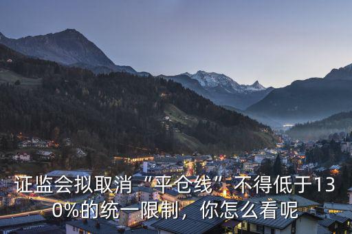 證監(jiān)會擬取消“平倉線”不得低于130%的統(tǒng)一限制，你怎么看呢