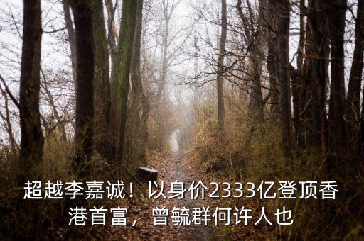 超越李嘉誠！以身價2333億登頂香港首富，曾毓群何許人也