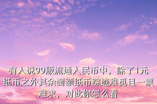 有人說99版流通人民幣中，除了1元紙幣之外其余面額紙幣蹤跡難覓且一票難求，對此你怎么看
