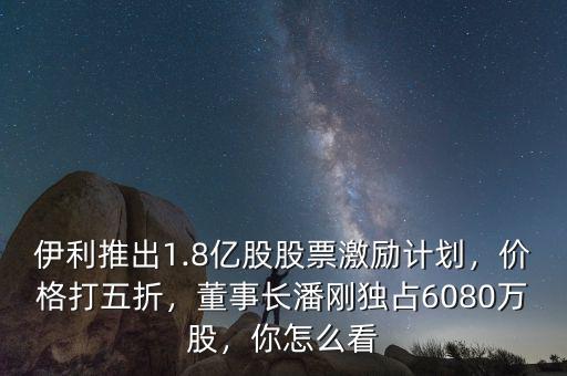 伊利推出1.8億股股票激勵計劃，價格打五折，董事長潘剛獨占6080萬股，你怎么看