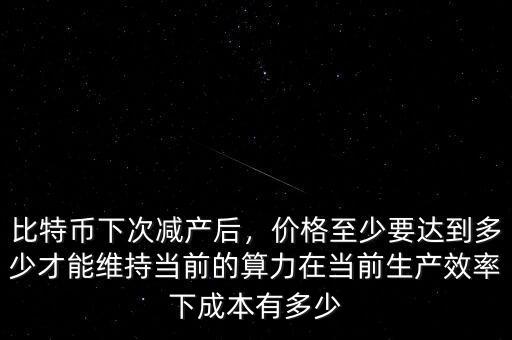 比特幣下次減產(chǎn)后，價格至少要達到多少才能維持當前的算力在當前生產(chǎn)效率下成本有多少