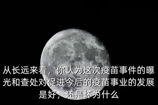 從長遠(yuǎn)來看，你認(rèn)為這次疫苗事件的曝光和查處對促進(jìn)今后的疫苗事業(yè)的發(fā)展是好，還是壞為什么