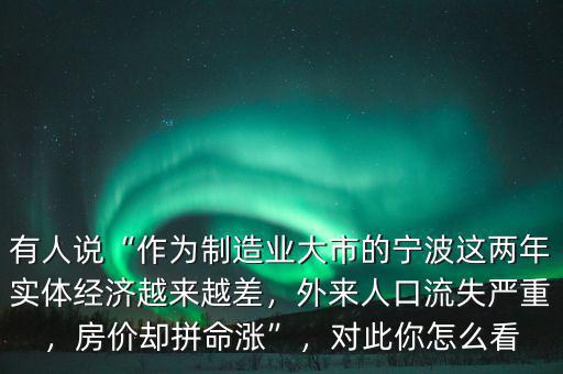 有人說“作為制造業(yè)大市的寧波這兩年實體經(jīng)濟越來越差，外來人口流失嚴重，房價卻拼命漲”，對此你怎么看