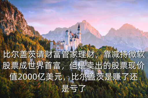 比爾蓋茨請財(cái)富管家理財(cái)，靠減持微軟股票成世界首富，但是賣出的股票現(xiàn)價(jià)值2000億美元，比爾蓋茨是賺了還是虧了