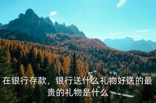 在銀行存款，銀行送什么禮物好送的最貴的禮物是什么