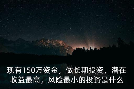 現(xiàn)有150萬(wàn)資金，做長(zhǎng)期投資，潛在收益最高，風(fēng)險(xiǎn)最小的投資是什么