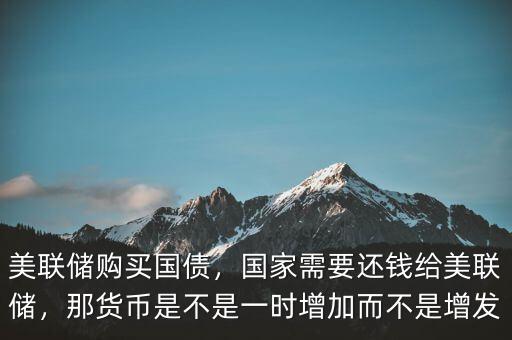 美聯(lián)儲購買國債，國家需要還錢給美聯(lián)儲，那貨幣是不是一時增加而不是增發(fā)