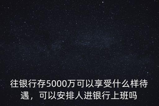 往銀行存5000萬可以享受什么樣待遇，可以安排人進(jìn)銀行上班嗎