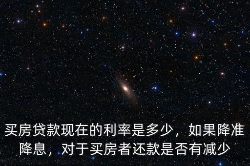 買房貸款現(xiàn)在的利率是多少，如果降準(zhǔn)降息，對于買房者還款是否有減少