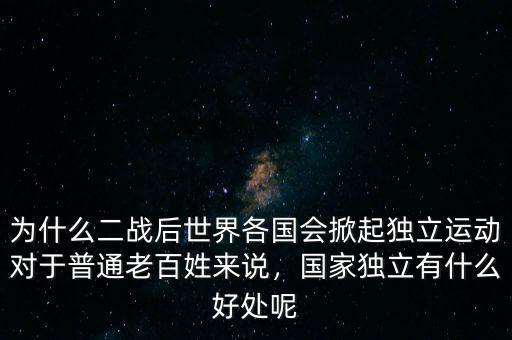 為什么二戰(zhàn)后世界各國會掀起獨立運動對于普通老百姓來說，國家獨立有什么好處呢