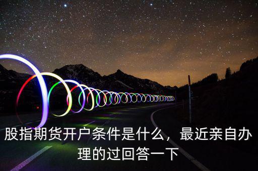 股指期貨開戶條件是什么，最近親自辦理的過回答一下