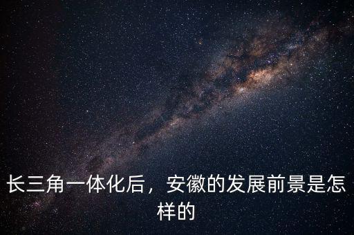 長(zhǎng)三角一體化后，安徽的發(fā)展前景是怎樣的