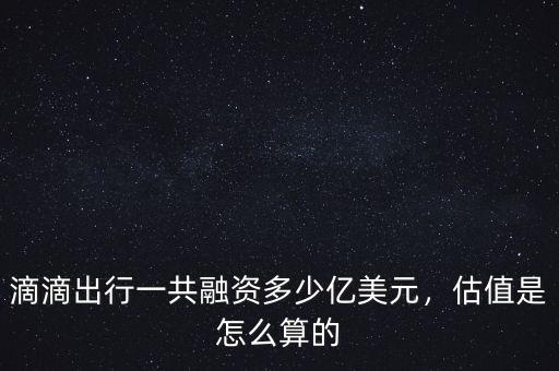 滴滴出行一共融資多少億美元，估值是怎么算的