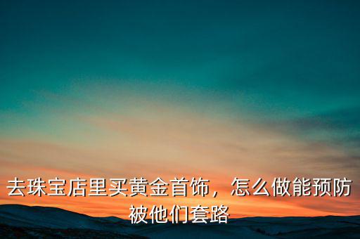 去珠寶店里買黃金首飾，怎么做能預防被他們套路