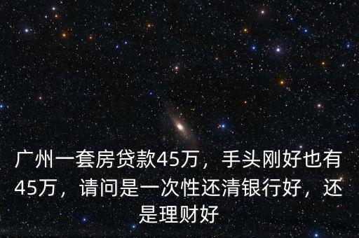 廣州一套房貸款45萬，手頭剛好也有45萬，請問是一次性還清銀行好，還是理財好