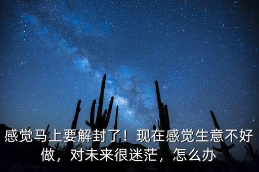 感覺馬上要解封了！現(xiàn)在感覺生意不好做，對未來很迷茫，怎么辦
