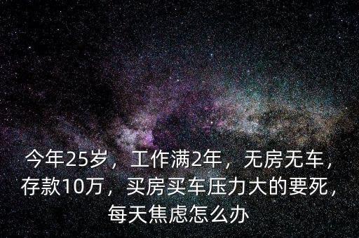 今年25歲，工作滿2年，無房無車，存款10萬，買房買車壓力大的要死，每天焦慮怎么辦
