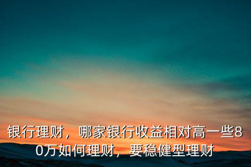 銀行理財，哪家銀行收益相對高一些80萬如何理財，要穩(wěn)健型理財