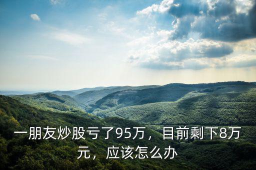 一朋友炒股虧了95萬，目前剩下8萬元，應該怎么辦