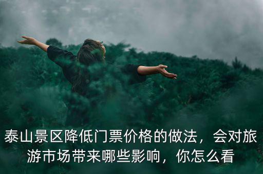 泰山景區(qū)降低門(mén)票價(jià)格的做法，會(huì)對(duì)旅游市場(chǎng)帶來(lái)哪些影響，你怎么看