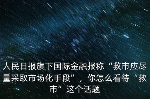 人民日?qǐng)?bào)旗下國(guó)際金融報(bào)稱“救市應(yīng)盡量采取市場(chǎng)化手段”，你怎么看待“救市”這個(gè)話題