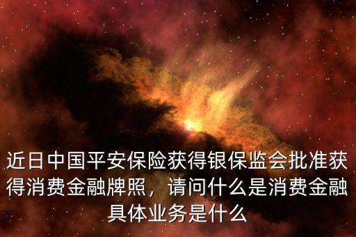 近日中國平安保險獲得銀保監(jiān)會批準獲得消費金融牌照，請問什么是消費金融具體業(yè)務是什么