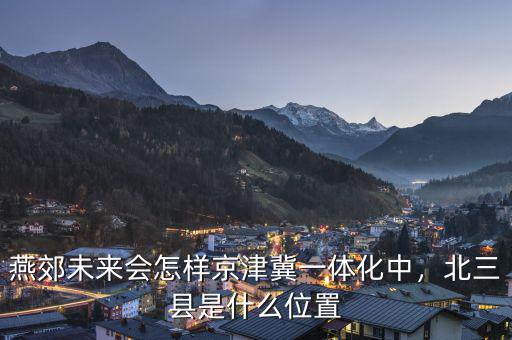 燕郊未來會怎樣京津冀一體化中，北三縣是什么位置