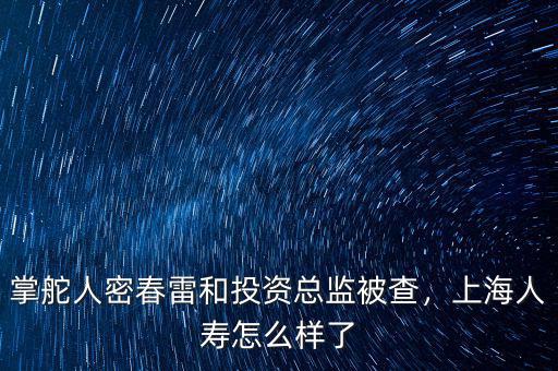 掌舵人密春雷和投資總監(jiān)被查，上海人壽怎么樣了