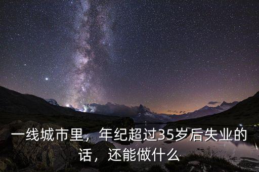 一線城市里，年紀(jì)超過(guò)35歲后失業(yè)的話，還能做什么
